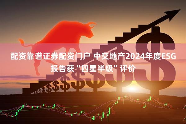 配资靠谱证券配资门户 中交地产2024年度ESG报告获“四星半级”评价