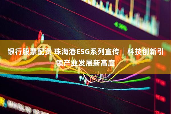 银行股票配资 珠海港ESG系列宣传│科技创新引领产业发展新高度