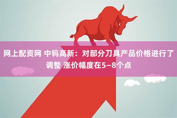 网上配资网 中钨高新：对部分刀具产品价格进行了调整 涨价幅度在5—8个点