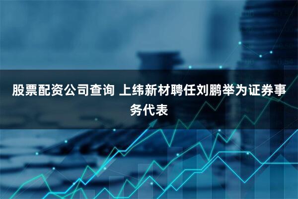 股票配资公司查询 上纬新材聘任刘鹏举为证券事务代表