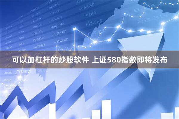 可以加杠杆的炒股软件 上证580指数即将发布