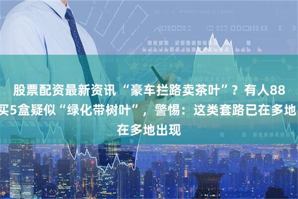 股票配资最新资讯 “豪车拦路卖茶叶”？有人888元买5盒疑似“绿化带树叶”，警惕：这类套路已在多地出现