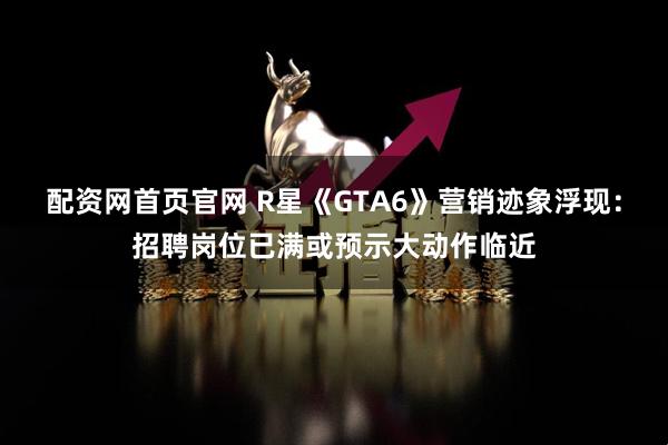 配资网首页官网 R星《GTA6》营销迹象浮现：招聘岗位已满或预示大动作临近
