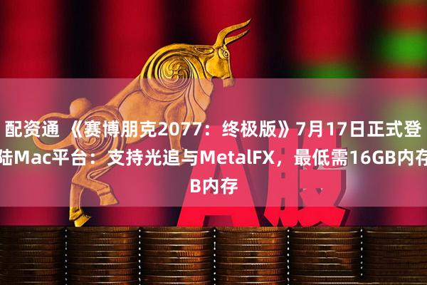 配资通 《赛博朋克2077：终极版》7月17日正式登陆Mac平台：支持光追与MetalFX，最低需16GB内存