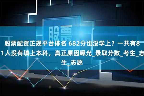 股票配资正规平台排名 682分也没学上？一共有8031人没有填上本科，真正原因曝光_录取分数_考生_志愿