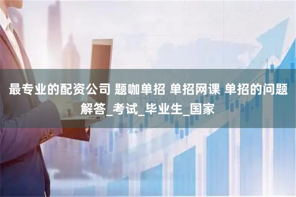 最专业的配资公司 题咖单招 单招网课 单招的问题解答_考试_毕业生_国家