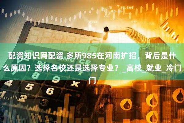 配资知识网配资 多所985在河南扩招，背后是什么原因？选择名校还是选择专业？_高校_就业_冷门