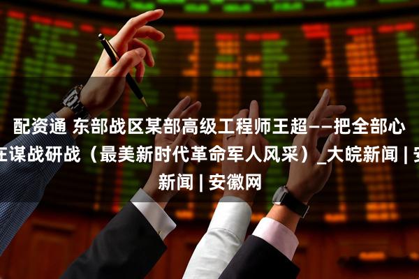 配资通 东部战区某部高级工程师王超——把全部心思用在谋战研战（最美新时代革命军人风采）_大皖新闻 | 安徽网