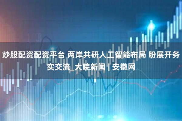 炒股配资配资平台 两岸共研人工智能布局 盼展开务实交流_大皖新闻 | 安徽网