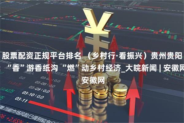 股票配资正规平台排名 （乡村行·看振兴）贵州贵阳：“香”游香纸沟 “燃”动乡村经济_大皖新闻 | 安徽网