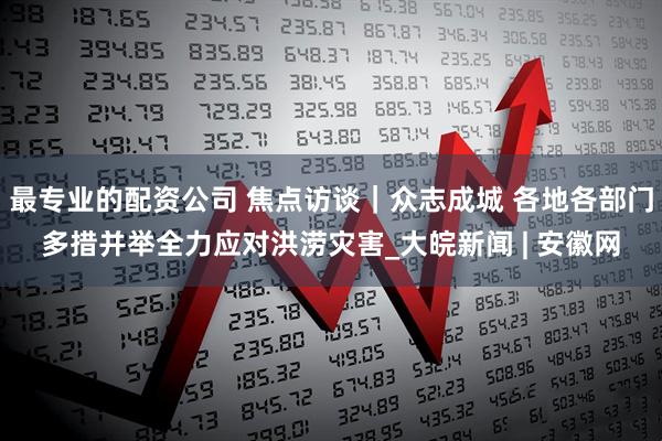 最专业的配资公司 焦点访谈｜众志成城 各地各部门多措并举全力应对洪涝灾害_大皖新闻 | 安徽网