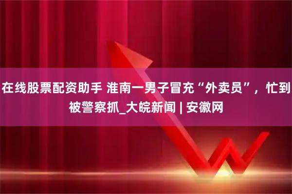 在线股票配资助手 淮南一男子冒充“外卖员”，忙到被警察抓_大皖新闻 | 安徽网